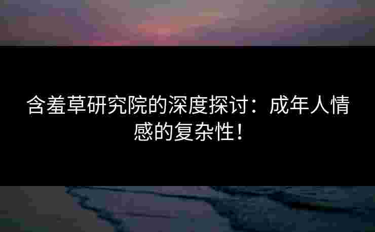 含羞草研究院的深度探讨：成年人情感的复杂性！