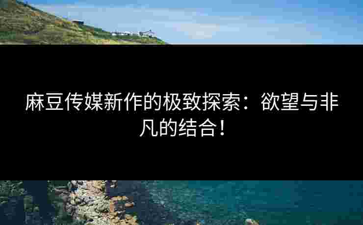 麻豆传媒新作的极致探索：欲望与非凡的结合！