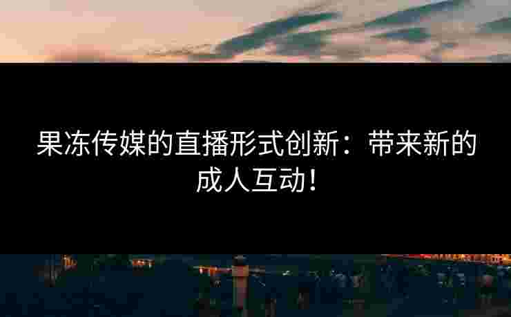 果冻传媒的直播形式创新：带来新的成人互动！