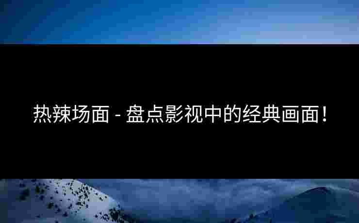 热辣场面 - 盘点影视中的经典画面！
