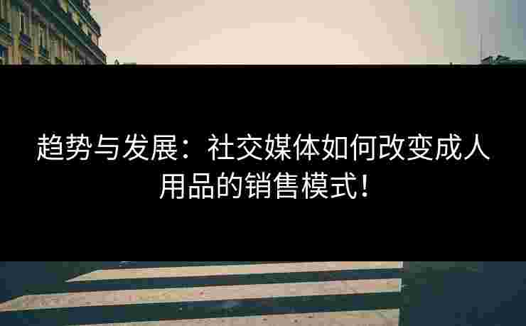 趋势与发展：社交媒体如何改变成人用品的销售模式！
