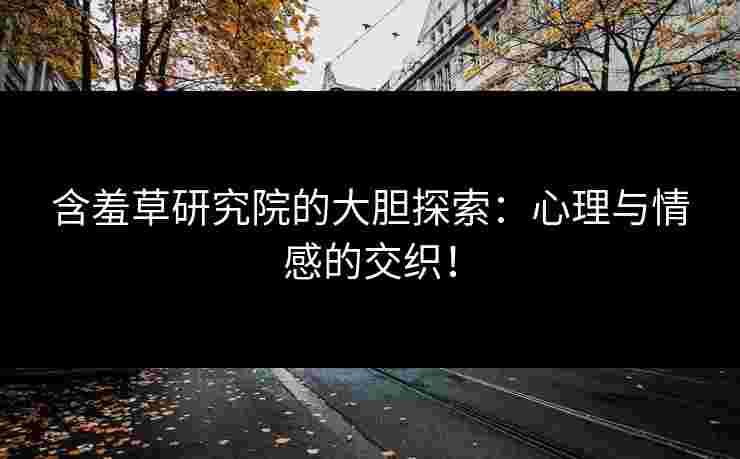 含羞草研究院的大胆探索：心理与情感的交织！