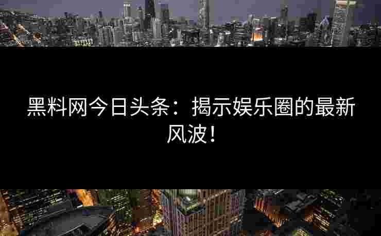 黑料网今日头条：揭示娱乐圈的最新风波！