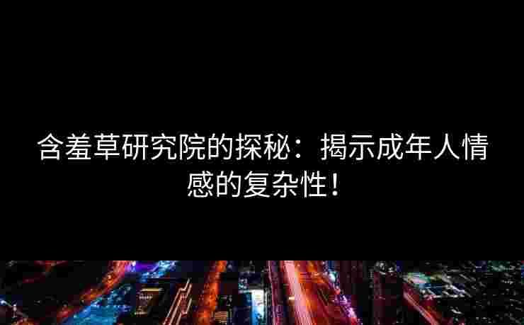 含羞草研究院的探秘：揭示成年人情感的复杂性！