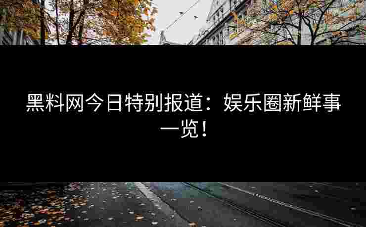 黑料网今日特别报道:娱乐圈新鲜事一览!