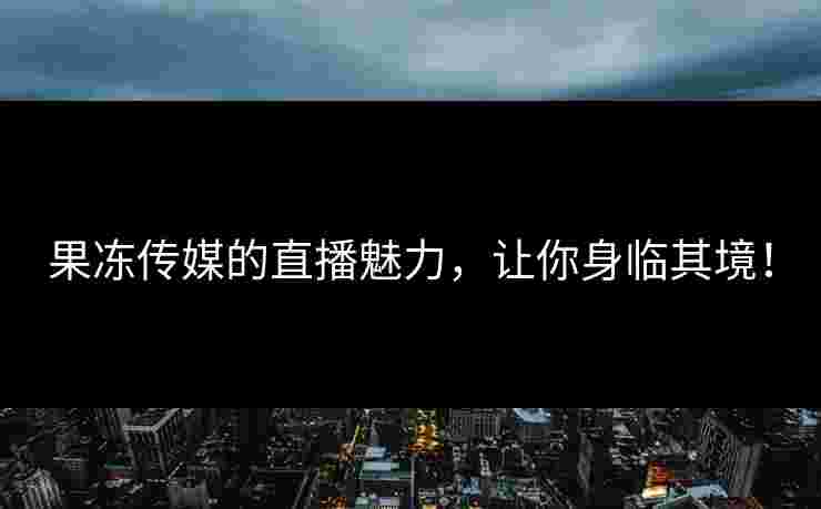 果冻传媒的直播魅力，让你身临其境！