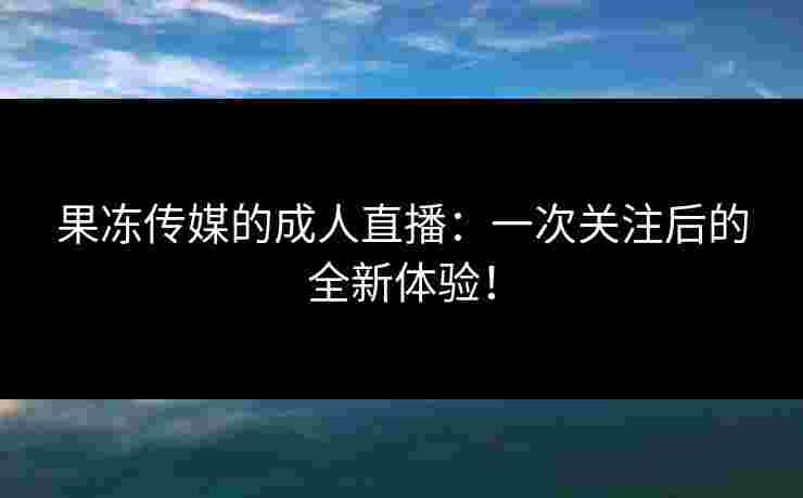 果冻传媒的成人直播：一次关注后的全新体验！