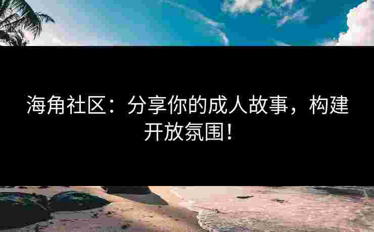 海角社区：分享你的成人故事，构建开放氛围！