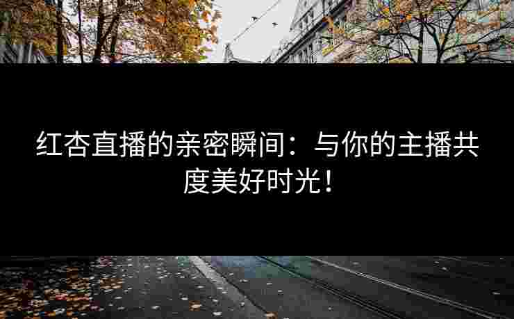 红杏直播的亲密瞬间：与你的主播共度美好时光！