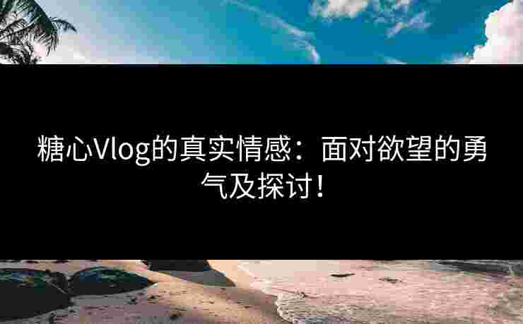 糖心Vlog的真实情感：面对欲望的勇气及探讨！
