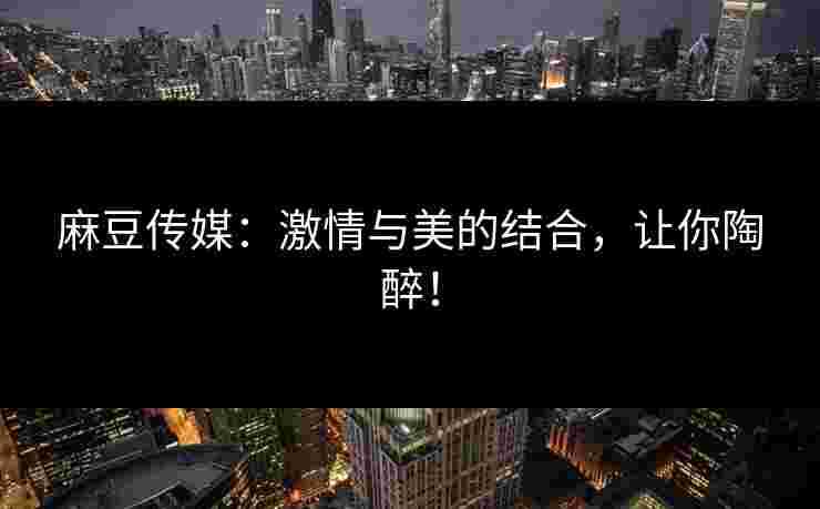麻豆传媒：激情与美的结合，让你陶醉！