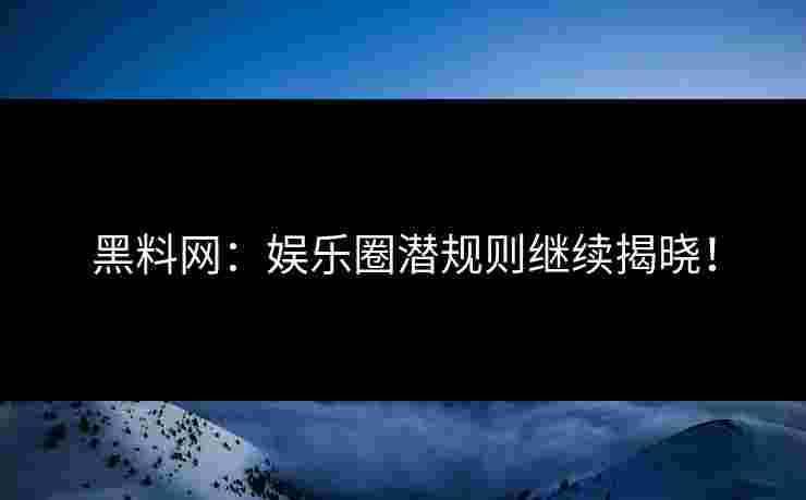 黑料网：娱乐圈潜规则继续揭晓！