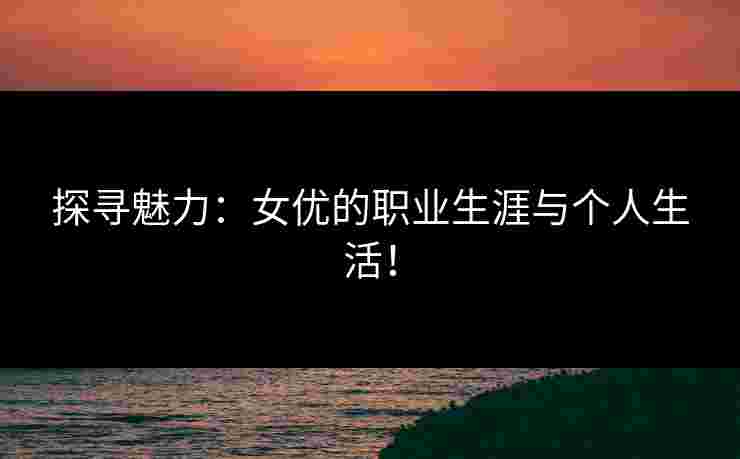 探寻魅力：女优的职业生涯与个人生活！