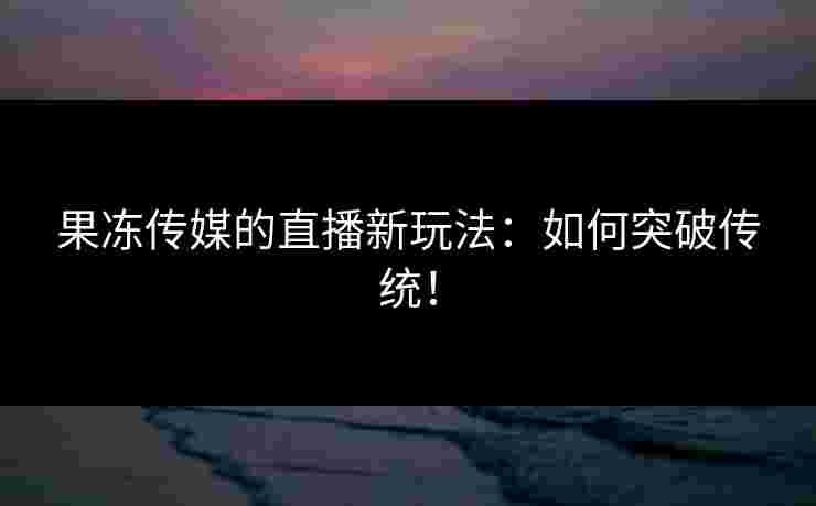 果冻传媒的直播新玩法:如何突破传统! 果冻传媒的直播新玩法:如何突破传统!