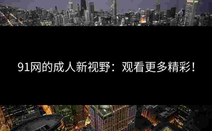 91网的成人新视野：观看更多精彩！