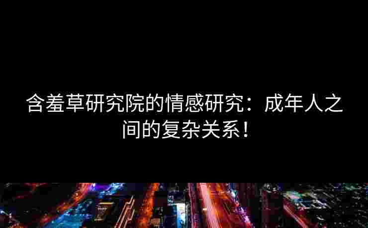 含羞草研究院的情感研究:成年人之间的复杂关系! 含羞草研究院的情感研究:成年人之间的复杂关系!
