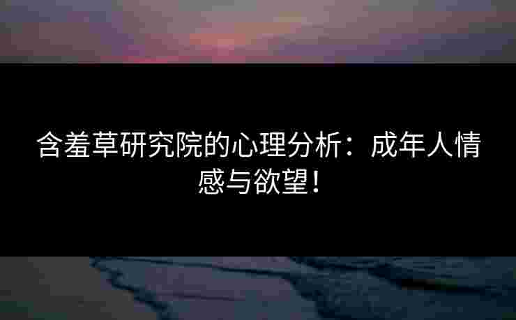 含羞草研究院的心理分析：成年人情感与欲望！