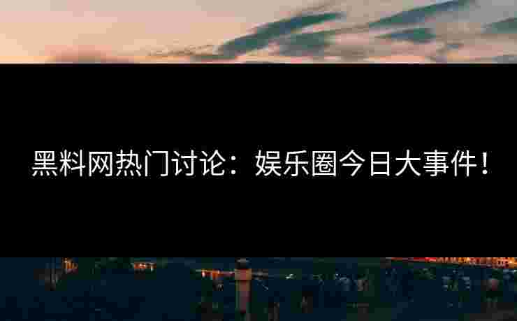 黑料网热门讨论:娱乐圈今日大事件! 黑料网热门讨论:娱乐圈今日大事件!