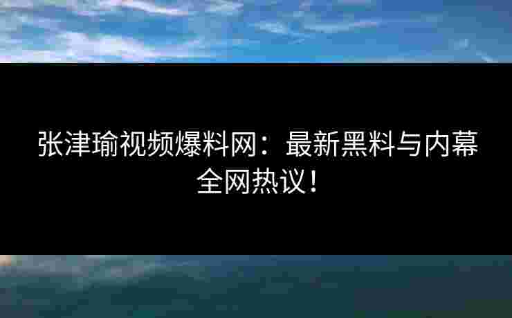 张津瑜视频爆料网：最新黑料与内幕全网热议！