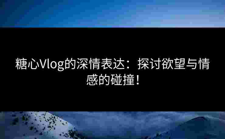 糖心Vlog的深情表达：探讨欲望与情感的碰撞！