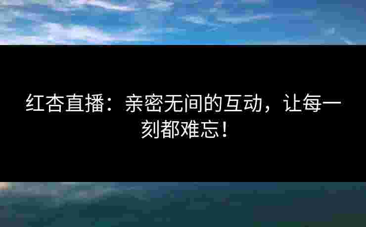 红杏直播:亲密无间的互动,让每一刻都难忘! 红杏直播:亲密无间的互动,让每一刻都难忘!