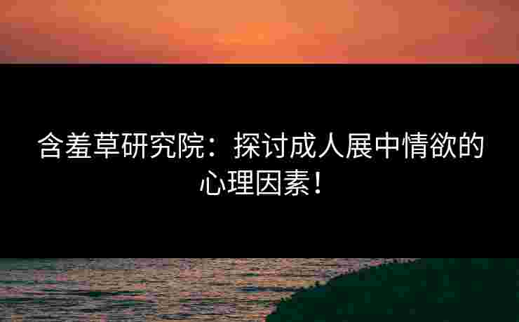 含羞草研究院：探讨成人展中情欲的心理因素！