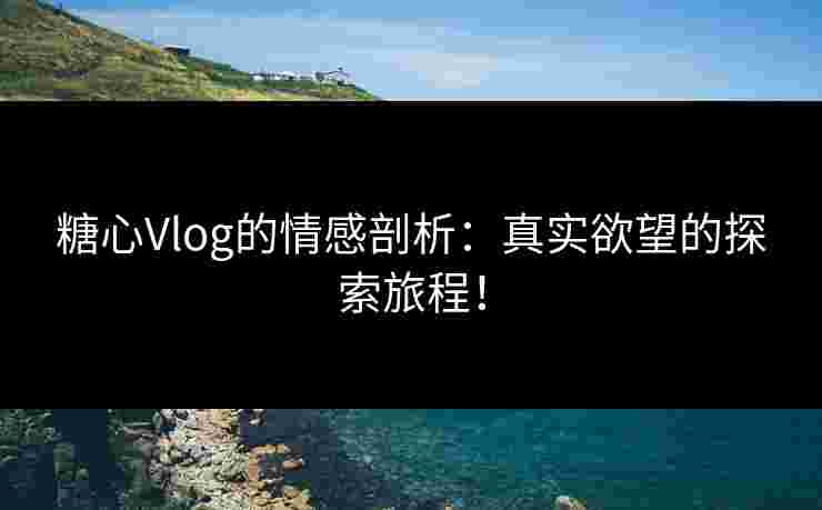 糖心Vlog的情感剖析：真实欲望的探索旅程！
