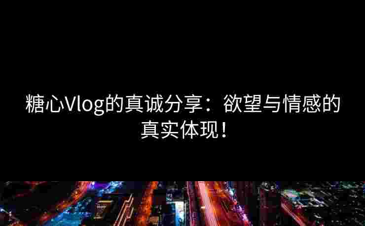 糖心Vlog的真诚分享：欲望与情感的真实体现！