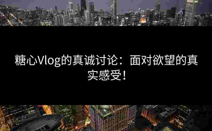 糖心Vlog的真诚讨论：面对欲望的真实感受！