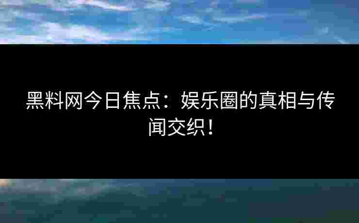黑料网今日焦点：娱乐圈的真相与传闻交织！