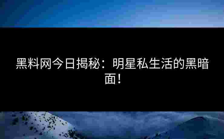 黑料网今日揭秘：明星私生活的黑暗面！