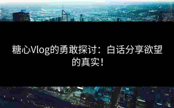 糖心Vlog的勇敢探讨：白话分享欲望的真实！