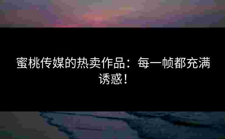 蜜桃传媒的热卖作品：每一帧都充满诱惑！