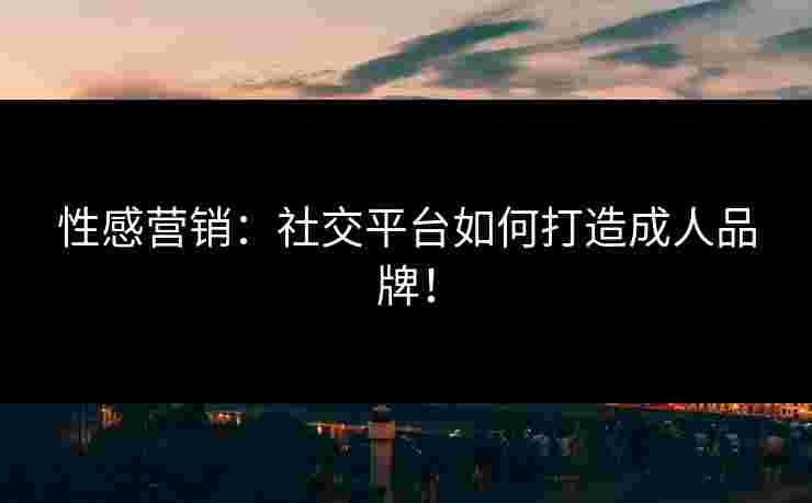 性感营销：社交平台如何打造成人品牌！