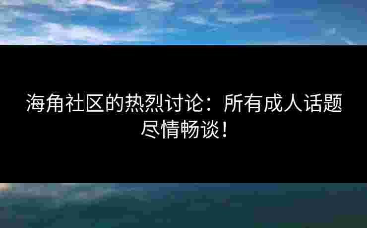 海角社区的热烈讨论：所有成人话题尽情畅谈！