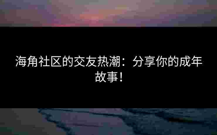 海角社区的交友热潮：分享你的成年故事！