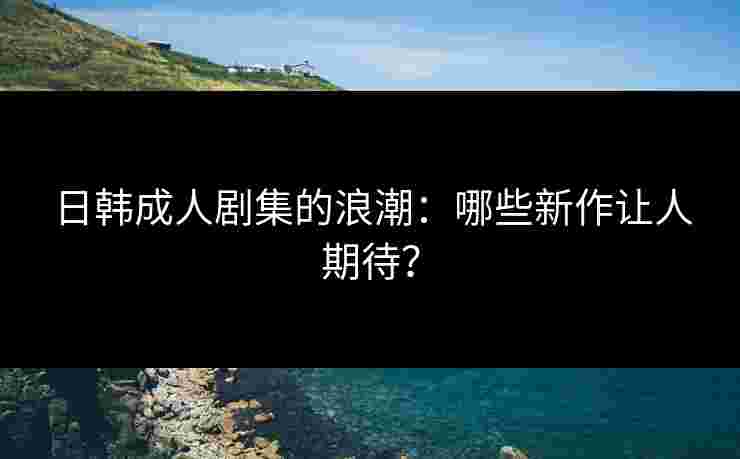 日韩成人剧集的浪潮：哪些新作让人期待？