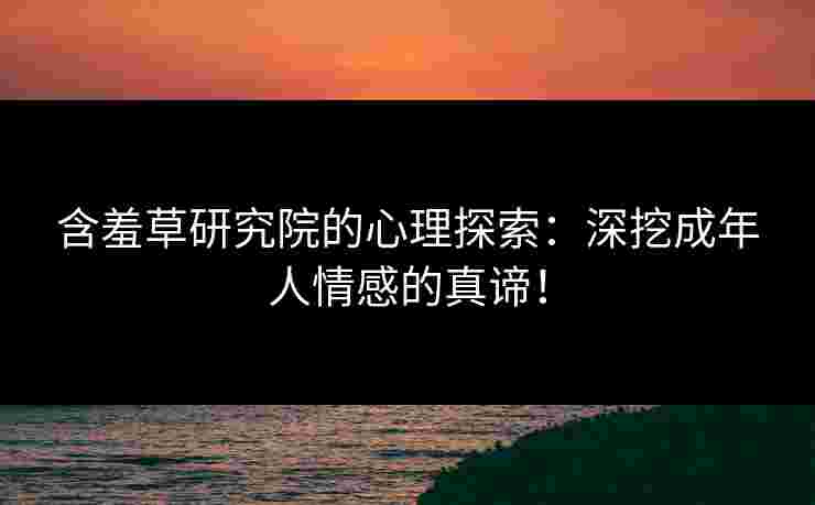 含羞草研究院的心理探索：深挖成年人情感的真谛！